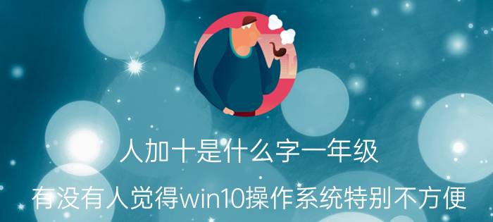 人加十是什么字一年级 有没有人觉得win10操作系统特别不方便，远不如win7操作系统好用？